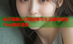 柚子猫糖心日常分享与生活趣味探索Vlog精彩集锦