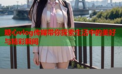 糖心vlog传媒带你探索生活中的美好与精彩瞬间