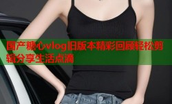 国产糖心vlog旧版本精彩回顾轻松剪辑分享生活点滴