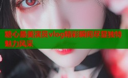 糖心最美演员vlog精彩瞬间尽显独特魅力风采