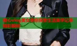糖心vlog美女带你探索生活美学记录精彩瞬间