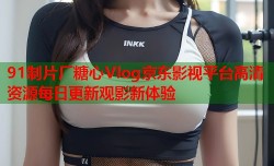 91制片厂糖心Vlog京东影视平台高清资源每日更新观影新体验