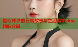 糖心林夕的日常故事与生活美学vlog精彩分享