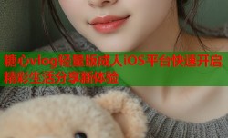 糖心vlog轻量版成人iOS平台快速开启精彩生活分享新体验