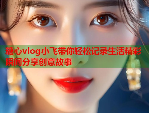 糖心vlog小飞带你轻松记录生活精彩瞬间分享创意故事  第1张