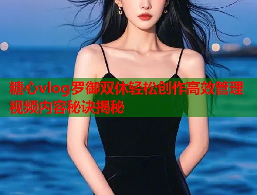 糖心vlog罗御双休轻松创作高效管理视频内容秘诀揭秘  第1张