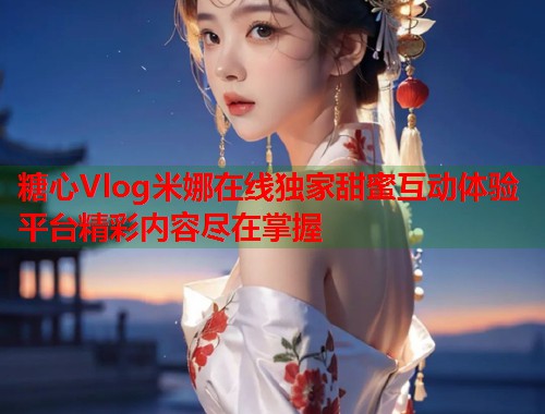 糖心Vlog米娜在线独家甜蜜互动体验平台精彩内容尽在掌握  第1张