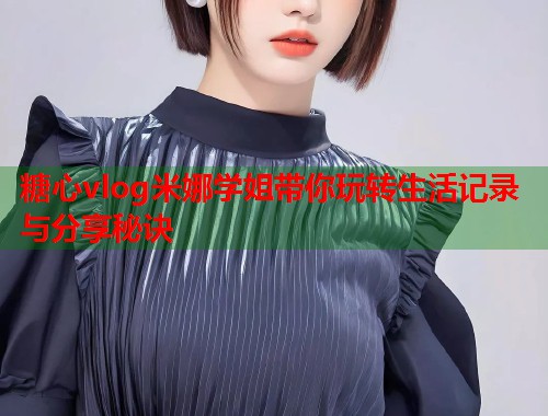 糖心vlog米娜学姐带你玩转生活记录与分享秘诀  第1张
