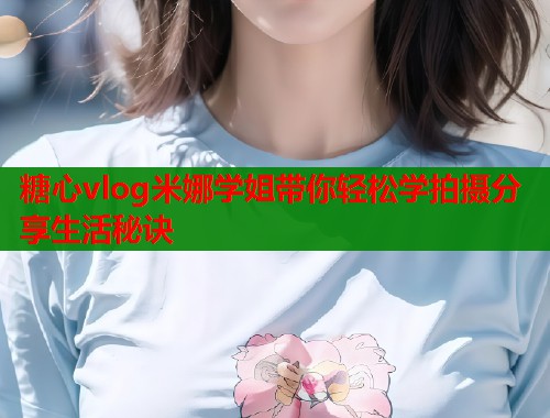 糖心vlog米娜学姐带你轻松学拍摄分享生活秘诀  第1张