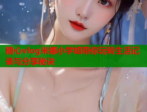 糖心vlog米娜小学姐带你玩转生活记录与分享秘诀  第1张