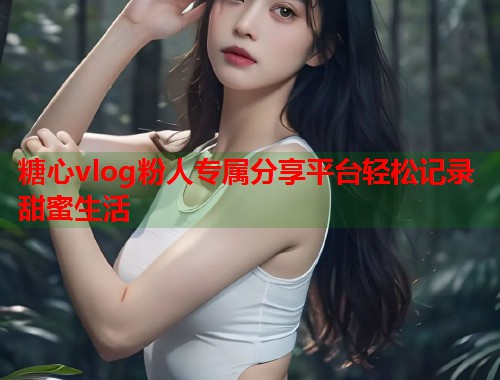 糖心vlog粉人专属分享平台轻松记录甜蜜生活  第1张