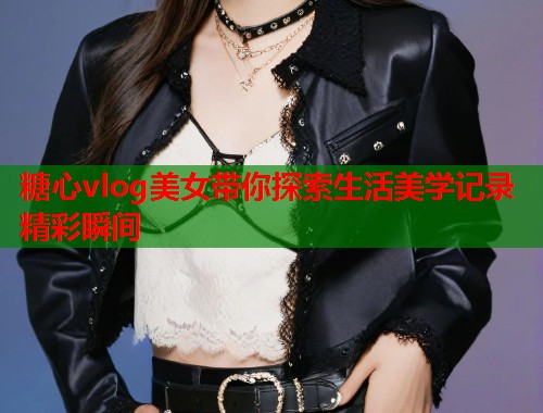 糖心vlog美女带你探索生活美学记录精彩瞬间  第1张