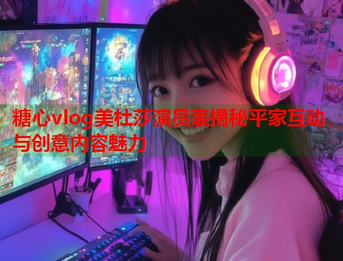 糖心vlog美杜莎演员表揭秘平家互动与创意内容魅力  第1张