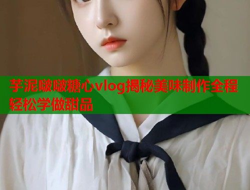 芋泥啵啵糖心vlog揭秘美味制作全程轻松学做甜品  第1张