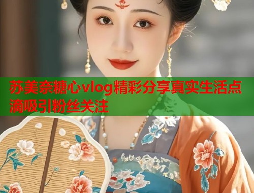苏美奈糖心vlog精彩分享真实生活点滴吸引粉丝关注  第1张