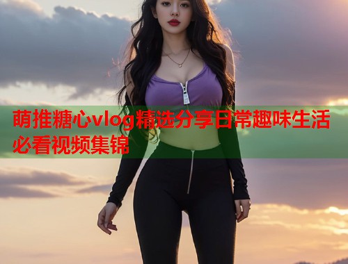 萌推糖心vlog精选分享日常趣味生活必看视频集锦  第1张