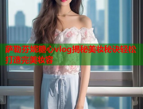萨勒芬妮糖心vlog揭秘美妆秘诀轻松打造完美妆容  第1张