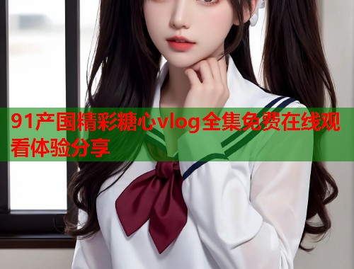 91产国精彩糖心vlog全集免费在线观看体验分享  第1张