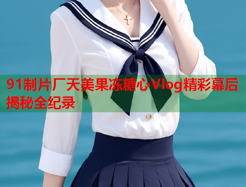 91制片厂天美果冻糖心Vlog精彩幕后揭秘全纪录  第1张