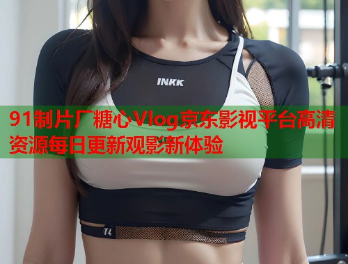 91制片厂糖心Vlog京东影视平台高清资源每日更新观影新体验  第1张