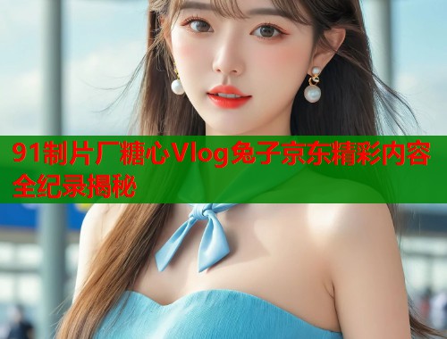 91制片厂糖心Vlog兔子京东精彩内容全纪录揭秘  第1张
