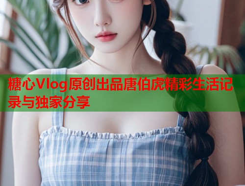 糖心Vlog原创出品唐伯虎精彩生活记录与独家分享  第1张