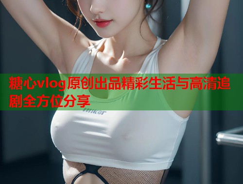 糖心vlog原创出品精彩生活与高清追剧全方位分享  第1张