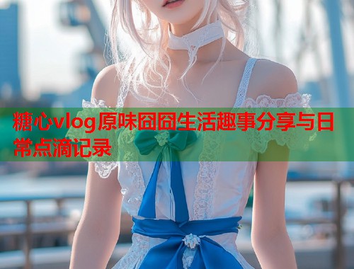 糖心vlog原味囧囧生活趣事分享与日常点滴记录  第1张
