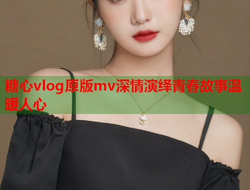 糖心vlog原版mv深情演绎青春故事温暖人心  第1张