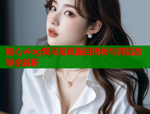 糖心vlog双马尾真面目揭秘与背后故事全解析  第2张