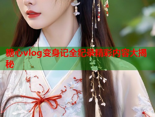 糖心vlog变身记全纪录精彩内容大揭秘  第1张