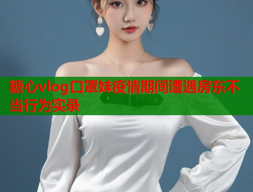 糖心vlog口罩妹疫情期间遭遇房东不当行为实录  第1张