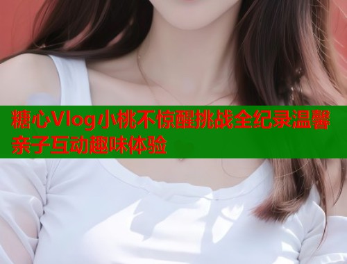 糖心Vlog小桃不惊醒挑战全纪录温馨亲子互动趣味体验  第1张