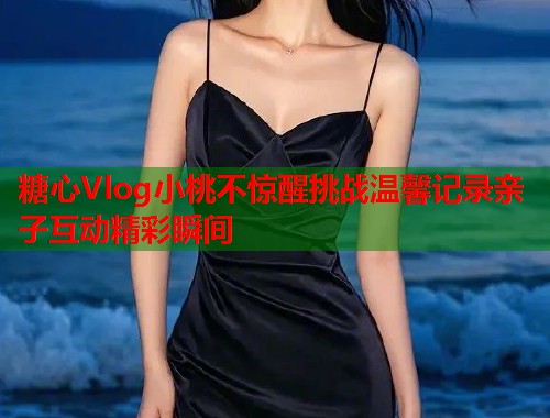 糖心Vlog小桃不惊醒挑战温馨记录亲子互动精彩瞬间  第1张