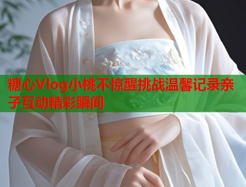 糖心Vlog小桃不惊醒挑战温馨记录亲子互动精彩瞬间  第2张