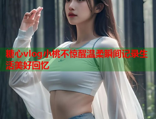 糖心vlog小桃不惊醒温柔瞬间记录生活美好回忆  第2张
