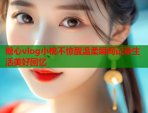 糖心vlog小桃不惊醒温柔瞬间记录生活美好回忆  第1张