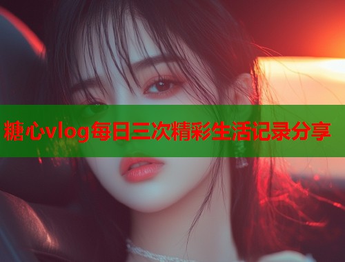 糖心vlog每日三次精彩生活记录分享  第1张