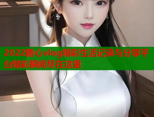 2022糖心vlog精彩生活记录与分享平台精彩瞬间尽在这里  第1张