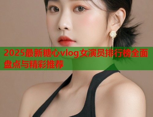 2025最新糖心vlog女演员排行榜全面盘点与精彩推荐  第1张
