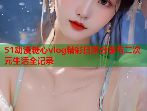 51动漫糖心vlog精彩日常分享与二次元生活全记录  第1张