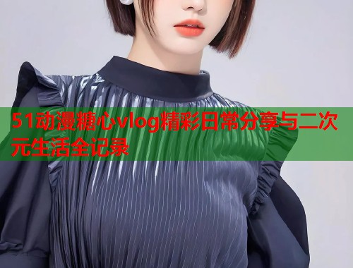 51动漫糖心vlog精彩日常分享与二次元生活全记录  第2张