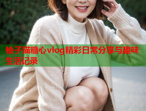 柚子猫糖心vlog精彩日常分享与趣味生活记录  第1张