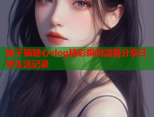 柚子猫糖心vlog精彩瞬间温馨分享日常生活记录  第1张