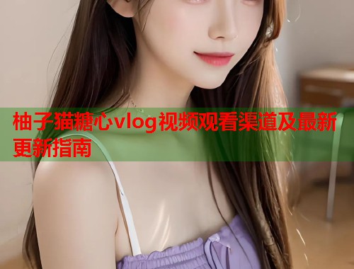 柚子猫糖心vlog视频观看渠道及最新更新指南  第2张