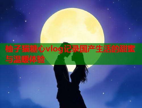 柚子猫糖心vlog记录国产生活的甜蜜与温暖体验  第1张