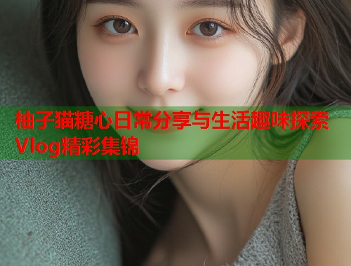 柚子猫糖心日常分享与生活趣味探索Vlog精彩集锦  第1张