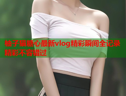 柚子猫糖心最新vlog精彩瞬间全记录精彩不容错过  第1张