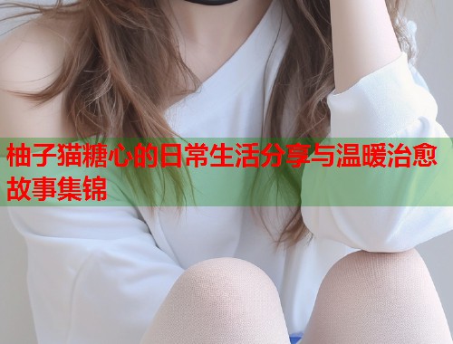 柚子猫糖心的日常生活分享与温暖治愈故事集锦  第1张