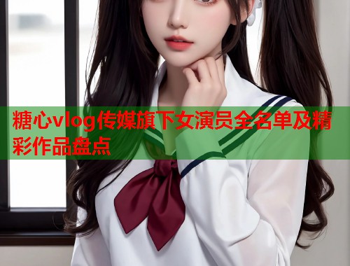糖心vlog传媒旗下女演员全名单及精彩作品盘点  第1张